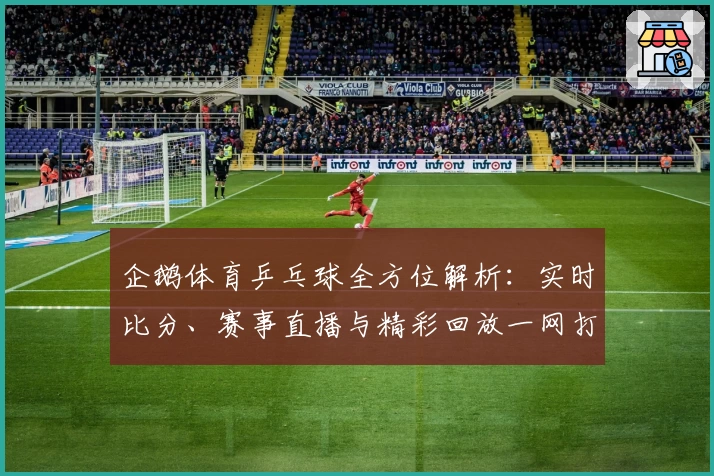 企鹅体育乒乓球全方位解析：实时比分、赛事直播与精彩回放一网打尽