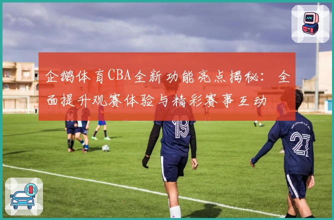 企鹅体育CBA全新功能亮点揭秘：全面提升观赛体验与精彩赛事互动