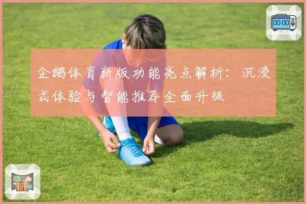 企鹅体育新版功能亮点解析:沉浸式体验与智能推荐全面升级