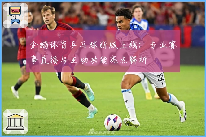 企鹅体育乒乓球新版上线：专业赛事直播与互动功能亮点解析