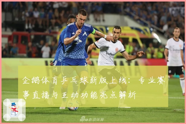 企鹅体育乒乓球新版上线：专业赛事直播与互动功能亮点解析