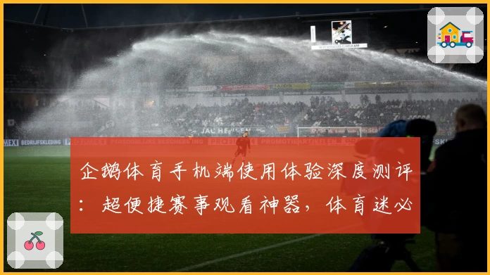 企鹅体育手机端使用体验深度测评：超便捷赛事观看神器，体育迷必备APP