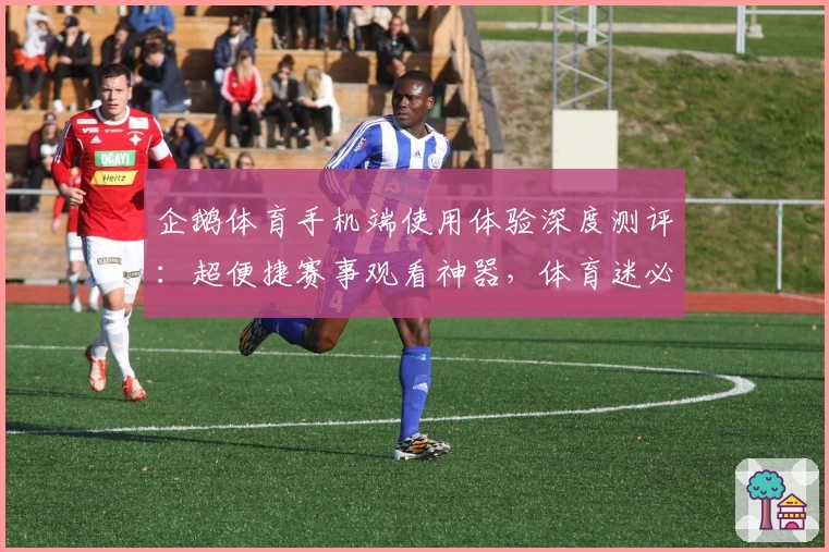 企鹅体育手机端使用体验深度测评：超便捷赛事观看神器，体育迷必备APP