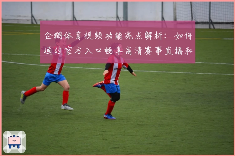 企鹅体育视频功能亮点解析：如何通过官方入口畅享高清赛事直播和精选内容